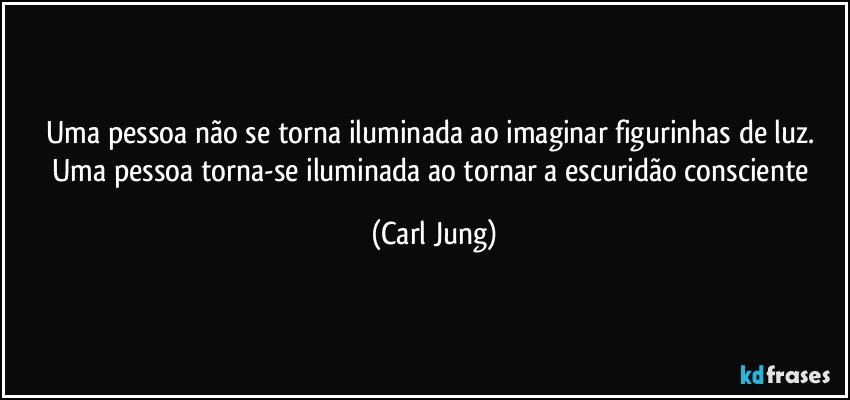 Uma pessoa não se torna iluminada ao imaginar figurinhas de luz. Uma pessoa torna-se iluminada ao tornar a escuridão consciente (Carl Jung)