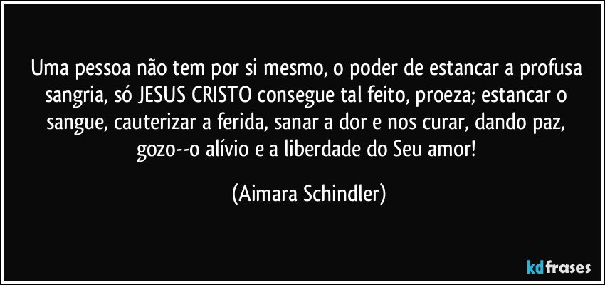 Uma pessoa não tem por si mesmo, o poder de estancar a profusa sangria, só JESUS CRISTO consegue tal feito, proeza;  estancar o sangue, cauterizar a ferida, sanar a dor e nos curar, dando paz, gozo--o alívio e a liberdade do Seu amor! (Aimara Schindler)