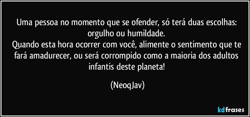 Uma pessoa no momento que se ofender, só terá duas escolhas: orgulho ou humildade. 
Quando esta hora ocorrer com você, alimente o sentimento que te fará amadurecer, ou será corrompido como a maioria dos adultos infantis deste planeta! (NeoqJav)