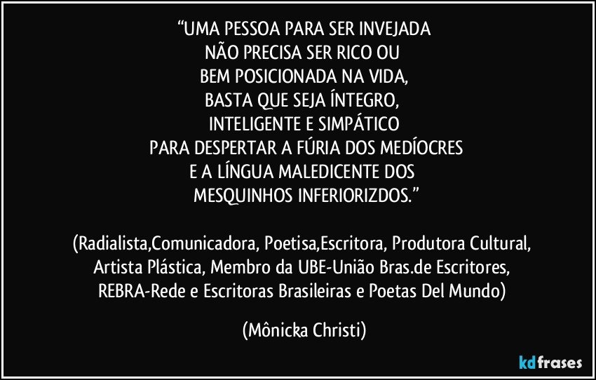 “UMA PESSOA PARA SER INVEJADA
NÃO PRECISA SER RICO OU 
BEM POSICIONADA NA VIDA,
BASTA QUE SEJA ÍNTEGRO, 
INTELIGENTE E SIMPÁTICO
 PARA DESPERTAR A FÚRIA DOS MEDÍOCRES
E A LÍNGUA MALEDICENTE DOS  
 MESQUINHOS INFERIORIZDOS.”

(Radialista,Comunicadora, Poetisa,Escritora, Produtora Cultural, Artista Plástica, Membro da UBE-União Bras.de Escritores, REBRA-Rede e Escritoras Brasileiras e Poetas Del Mundo) (Mônicka Christi)