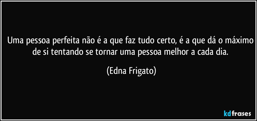 Uma pessoa perfeita não é a que faz tudo certo, é a que dá o máximo de si tentando se tornar uma pessoa melhor a cada dia. (Edna Frigato)