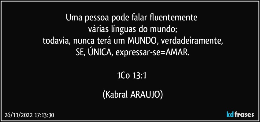 Uma pessoa pode falar fluentemente 
várias línguas do mundo;
todavia, nunca terá um MUNDO, verdadeiramente,
SE, ÚNICA, expressar-se=AMAR.

1Co 13:1 (KABRAL ARAUJO)