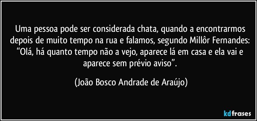 Uma pessoa pode ser considerada chata, quando a encontrarmos depois de muito tempo na rua e falamos, segundo Millôr Fernandes: “Olá, há quanto tempo não a vejo, aparece lá em casa e ela vai e aparece sem prévio aviso”. (João Bosco Andrade de Araújo)