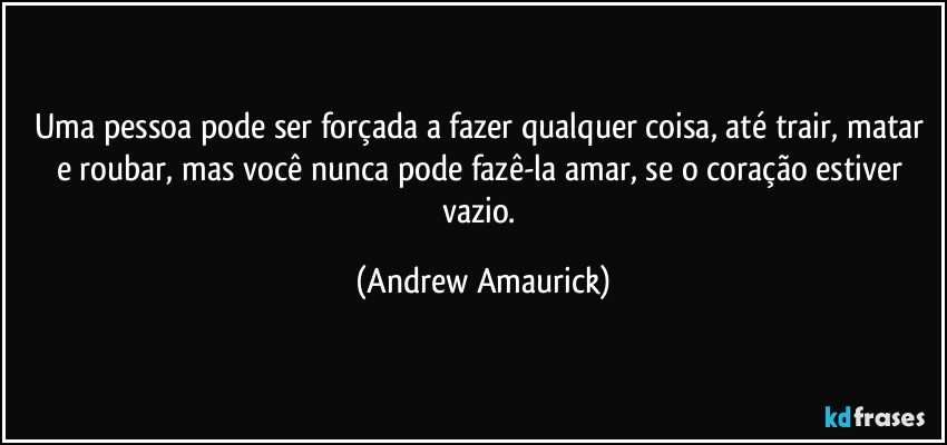 Uma pessoa pode ser forçada a fazer qualquer coisa, até trair, matar e roubar, mas você nunca pode fazê-la amar, se o coração estiver vazio. (Andrew Amaurick)