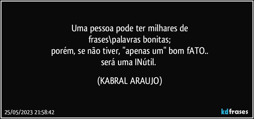 Uma pessoa pode ter milhares de
frases\palavras bonitas;
porém, se não tiver, "apenas um" bom fATO..
será uma INútil. (KABRAL ARAUJO)