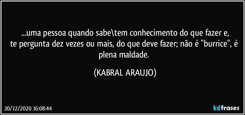 ...uma pessoa quando sabe\tem conhecimento do que fazer e,
te pergunta dez vezes ou mais, do que deve fazer; não é "burrice", é plena maldade. (KABRAL ARAUJO)