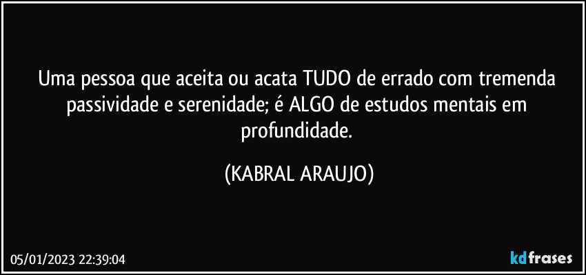 Uma pessoa que aceita ou acata TUDO de errado com tremenda passividade e serenidade; é ALGO de estudos mentais em profundidade. (KABRAL ARAUJO)