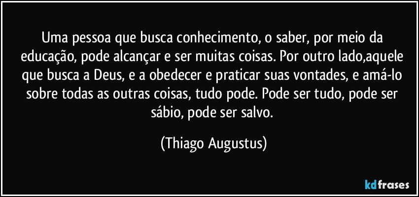 Uma pessoa que busca conhecimento, o saber, por meio da educação, pode alcançar e ser muitas coisas. Por outro lado,aquele que busca a Deus, e a obedecer e praticar suas vontades, e amá-lo sobre todas as outras coisas, tudo pode. Pode ser tudo, pode ser sábio, pode ser salvo. (Thiago Augustus)