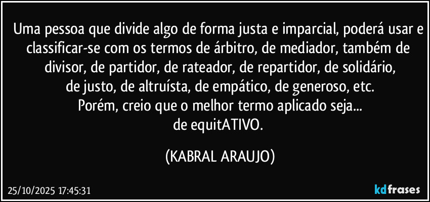 Uma pessoa que divide algo de forma justa e imparcial, poderá usar e classificar-se com os termos de árbitro, de mediador, também de divisor, de partidor, de rateador, de repartidor, de solidário,
de justo, de altruísta, de empático, de generoso, etc.
Porém, creio que o melhor termo aplicado seja...
de equitATIVO. (KABRAL ARAUJO)