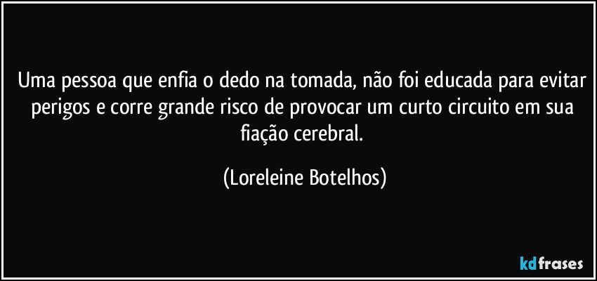 Uma pessoa que enfia o dedo na tomada, não foi educada para evitar perigos e corre grande risco de provocar um curto circuito em sua fiação cerebral. (Loreleine Botelhos)