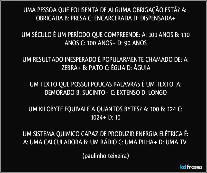 UMA PESSOA QUE FOI ISENTA DE ALGUMA OBRIGAÇÃO ESTÁ?  A: OBRIGADA  B: PRESA  C: ENCARCERADA  D: DISPENSADA+

 UM SÉCULO É UM PERÍODO QUE COMPREENDE:  A: 101 ANOS  B: 110 ANOS  C: 100 ANOS+  D: 90 ANOS

 UM RESULTADO INESPERADO É POPULARMENTE CHAMADO DE:  A: ZEBRA+  B: PATO  C: ÉGUA  D: ÁGUIA

 UM TEXTO QUE POSSUI POUCAS PALAVRAS É UM TEXTO:  A: DEMORADO  B: SUCINTO+  C: EXTENSO  D: LONGO

 UM KILOBYTE EQUIVALE A QUANTOS BYTES?  A: 100  B: 124  C: 1024+  D: 10

 UM SISTEMA QUIMICO CAPAZ DE PRODUZIR ENERGIA ELÉTRICA É:  A: UMA CALCULADORA  B: UM RÁDIO  C: UMA PILHA+  D: UMA TV (paulinho teixeira)