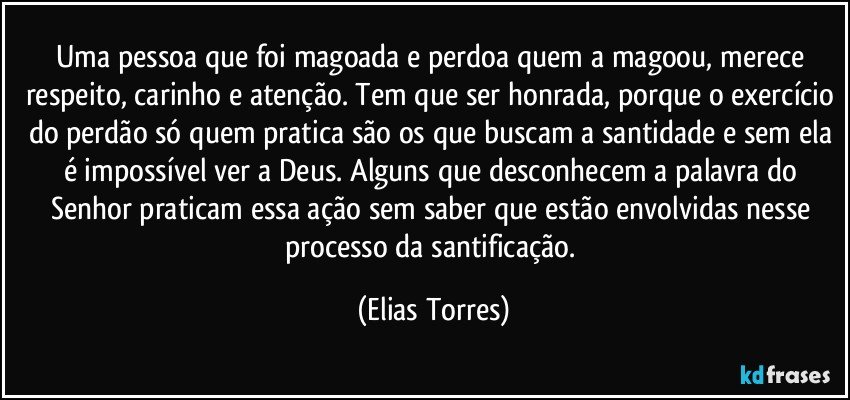 Uma pessoa que foi magoada e perdoa quem a magoou, merece respeito, carinho e atenção. Tem que ser honrada, porque o exercício do perdão só quem pratica são os que buscam a santidade e sem ela é impossível ver a Deus. Alguns que desconhecem a palavra do Senhor praticam essa ação sem saber que estão envolvidas nesse processo da santificação. (Elias Torres)