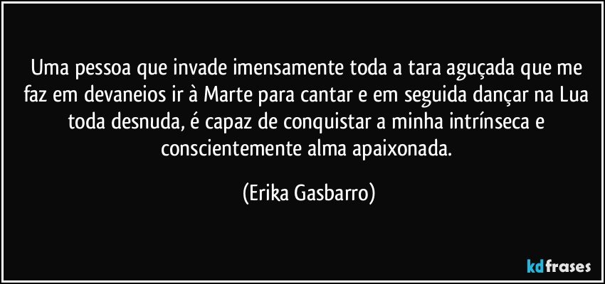 Uma pessoa que invade imensamente toda a tara aguçada que me faz em devaneios ir à Marte para cantar e em seguida dançar na Lua toda desnuda, é capaz de conquistar a minha intrínseca e conscientemente alma apaixonada. (Erika Gasbarro)