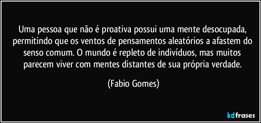 Uma pessoa que não é proativa possui uma mente desocupada, permitindo que os ventos de pensamentos aleatórios a afastem do senso comum. O mundo é repleto de indivíduos, mas muitos parecem viver com mentes distantes de sua própria verdade. (Fabio Gomes)
