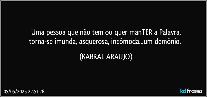 Uma pessoa que não tem ou quer manTER a Palavra,
torna-se imunda, asquerosa, incômoda...um demônio. (KABRAL ARAUJO)