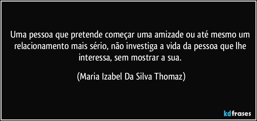 Uma pessoa que pretende começar uma amizade ou até mesmo um relacionamento mais sério, não investiga a vida da pessoa que lhe interessa, sem mostrar a sua. (Maria Izabel Da Silva Thomaz)