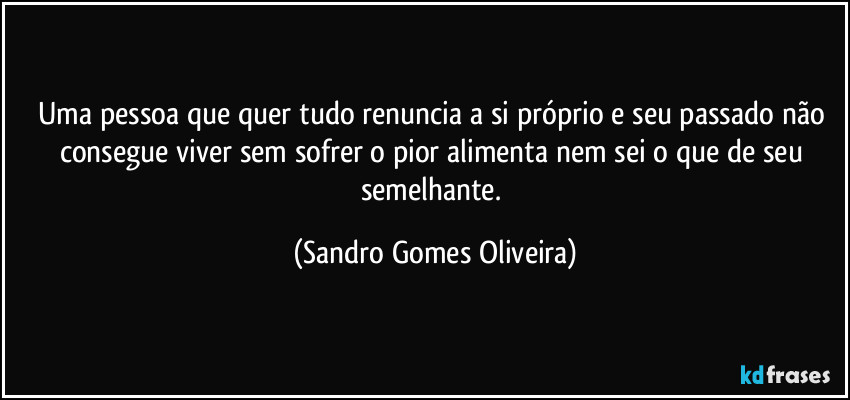Uma pessoa que quer tudo renuncia a si próprio e seu passado não consegue viver sem sofrer o pior alimenta nem sei o que de seu semelhante. (Sandro Gomes Oliveira)