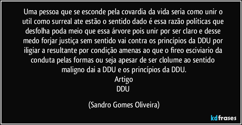 Uma pessoa que se esconde pela covardia da vida seria como unir o util como surreal ate estão o sentido dado é essa razão políticas que desfolha poda meio que essa árvore pois unir por ser claro e desse medo forjar justiça sem sentido vai contra os princípios da DDU por iligiar a resultante por condição amenas ao que o fireo esciviario da conduta pelas formas ou seja apesar de ser clolume ao sentido maligno dai a DDU e os princípios da DDU.
Artigo
DDU (Sandro Gomes Oliveira)