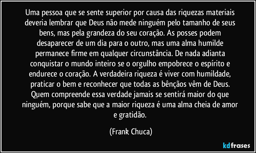 Uma pessoa que se sente superior por causa das riquezas materiais deveria lembrar que Deus não mede ninguém pelo tamanho de seus bens, mas pela grandeza do seu coração. As posses podem desaparecer de um dia para o outro, mas uma alma humilde permanece firme em qualquer circunstância. De nada adianta conquistar o mundo inteiro se o orgulho empobrece o espírito e endurece o coração. A verdadeira riqueza é viver com humildade, praticar o bem e reconhecer que todas as bênçãos vêm de Deus. Quem compreende essa verdade jamais se sentirá maior do que ninguém, porque sabe que a maior riqueza é uma alma cheia de amor e gratidão. (Frank Chuca)