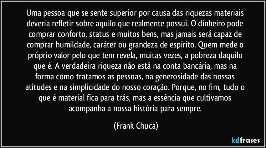 Uma pessoa que se sente superior por causa das riquezas materiais deveria refletir sobre aquilo que realmente possui. O dinheiro pode comprar conforto, status e muitos bens, mas jamais será capaz de comprar humildade, caráter ou grandeza de espírito. Quem mede o próprio valor pelo que tem revela, muitas vezes, a pobreza daquilo que é. A verdadeira riqueza não está na conta bancária, mas na forma como tratamos as pessoas, na generosidade das nossas atitudes e na simplicidade do nosso coração. Porque, no fim, tudo o que é material fica para trás, mas a essência que cultivamos acompanha a nossa história para sempre. (Frank Chuca)