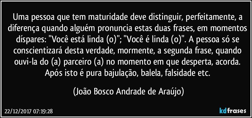 Uma pessoa que tem maturidade deve distinguir, perfeitamente, a diferença quando alguém pronuncia estas duas frases, em momentos díspares: "Você está linda (o)"; "Você é linda (o)". A pessoa só se conscientizará desta verdade, mormente, a segunda frase, quando ouvi-la do (a) parceiro (a) no momento em que desperta, acorda. Após isto é pura bajulação, balela, falsidade etc. (João Bosco Andrade de Araújo)