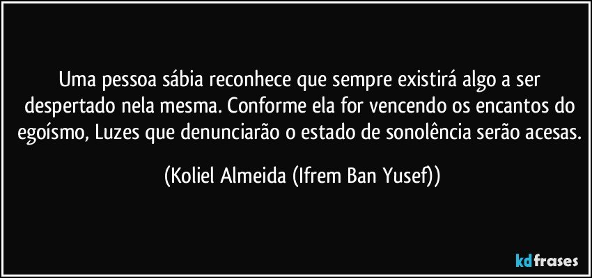 Uma pessoa sábia reconhece que sempre existirá algo a ser despertado nela mesma. Conforme ela for vencendo os encantos do egoísmo, Luzes que denunciarão o estado de sonolência serão acesas. (Koliel Almeida (Ifrem Ban Yusef))