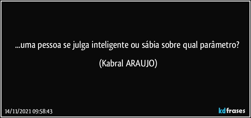 ...uma pessoa se julga inteligente ou sábia sobre qual parâmetro? (KABRAL ARAUJO)