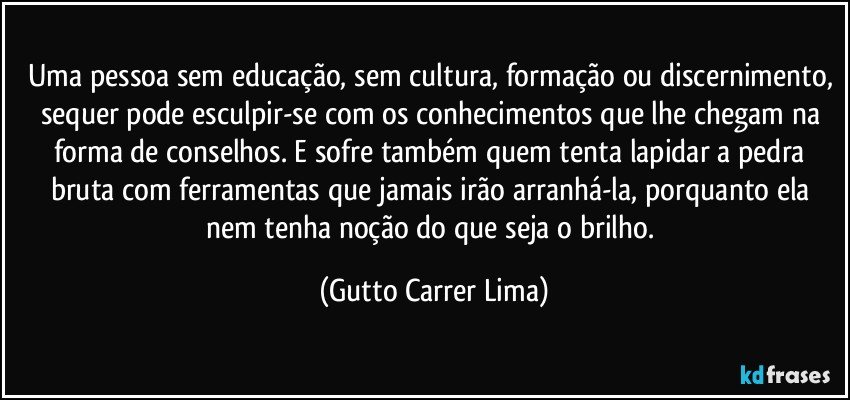 Uma pessoa sem educação, sem cultura, formação ou discernimento, sequer pode esculpir-se com os conhecimentos que lhe chegam na forma de conselhos. E sofre também quem tenta lapidar a pedra bruta com ferramentas que jamais irão arranhá-la, porquanto ela nem tenha noção do que seja o brilho. (Gutto Carrer Lima)