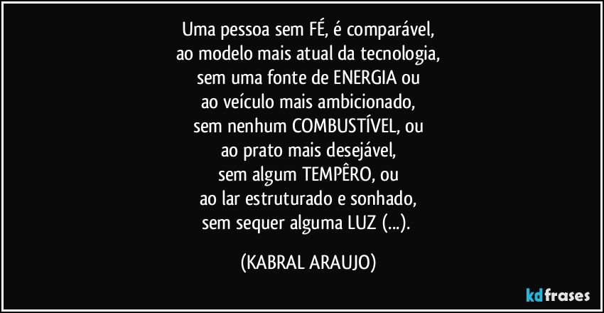 Uma pessoa sem FÉ, é comparável,
ao modelo mais atual da tecnologia,
sem uma fonte de ENERGIA ou
ao veículo mais ambicionado,
sem nenhum  COMBUSTÍVEL, ou
ao prato mais desejável,
sem algum TEMPÊRO, ou
ao lar estruturado e sonhado,
sem sequer alguma  LUZ (...). (KABRAL ARAUJO)