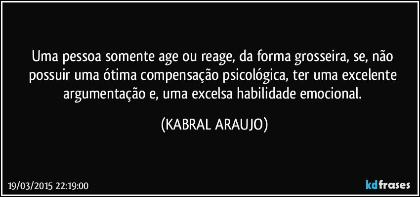 Uma pessoa somente age ou reage, da forma grosseira, se, não possuir uma ótima compensação psicológica, ter uma excelente argumentação e, uma excelsa habilidade emocional. (KABRAL ARAUJO)