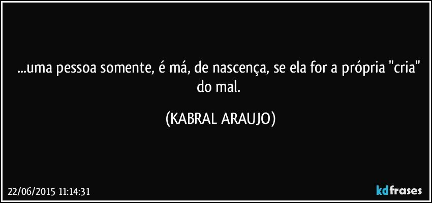 ...uma pessoa somente, é má, de nascença, se ela for a própria "cria" do mal. (KABRAL ARAUJO)