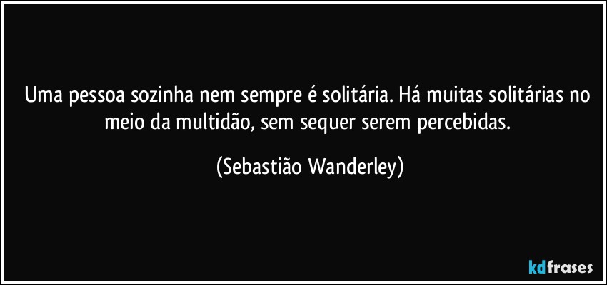 Uma pessoa sozinha nem sempre é solitária. Há muitas solitárias no meio da multidão, sem sequer serem percebidas. (Sebastião Wanderley)