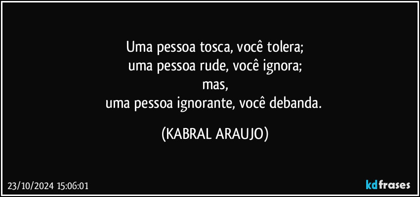 Uma pessoa tosca, você tolera;
uma pessoa rude, você ignora;
mas,
uma pessoa ignorante, você debanda. (KABRAL ARAUJO)