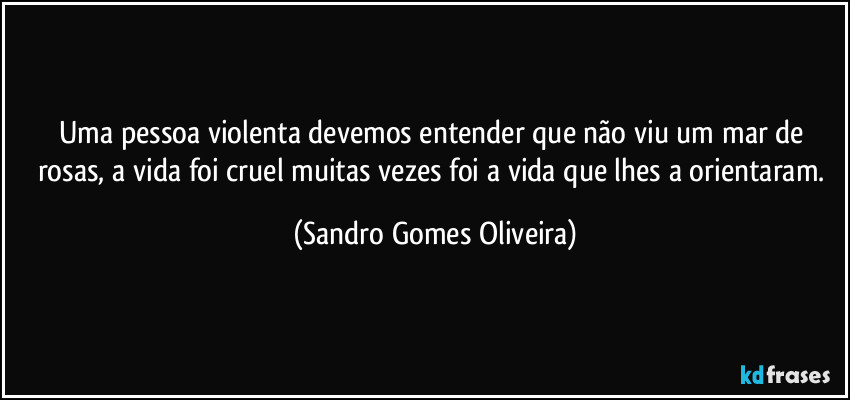 Uma pessoa violenta devemos entender que não viu um mar de rosas, a vida foi cruel muitas vezes foi a vida que lhes a orientaram. (Sandro Gomes Oliveira)