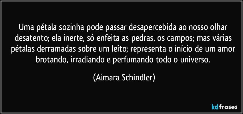 Uma pétala sozinha pode passar desapercebida ao nosso olhar desatento; ela inerte, só enfeita as pedras, os campos; mas várias pétalas derramadas sobre um  leito; representa o ínício de um amor brotando, irradiando e perfumando todo o universo. (Aimara Schindler)