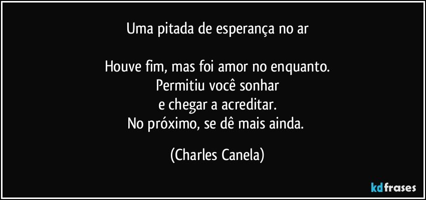 Uma pitada de esperança no ar

Houve fim, mas foi amor no enquanto.
Permitiu você sonhar
e chegar a acreditar.
No próximo, se dê mais ainda. (Charles Canela)