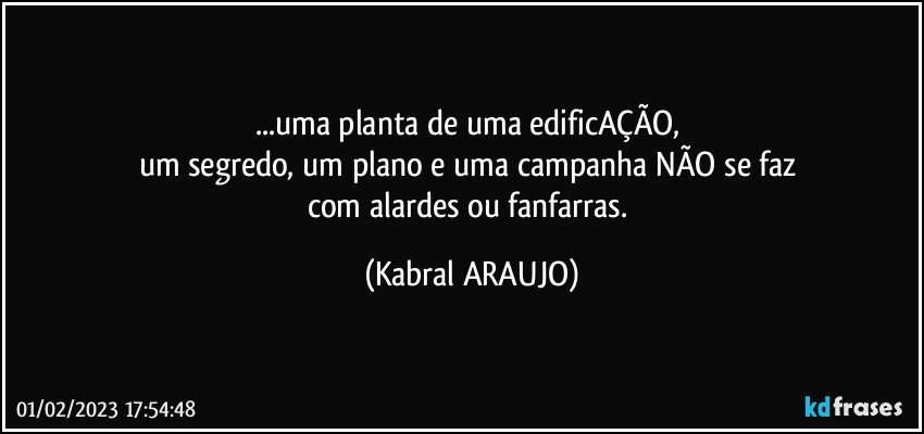 ...uma planta de uma edificAÇÃO, 
um segredo, um plano e uma campanha NÃO se faz 
com alardes ou fanfarras. (KABRAL ARAUJO)