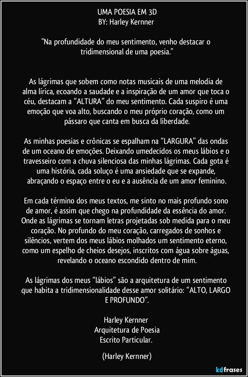 UMA POESIA EM 3D
BY: Harley Kernner 

"Na profundidade do meu sentimento, venho destacar o tridimensional de uma poesia."


As lágrimas que sobem como notas musicais de uma melodia de alma lírica, ecoando a saudade e a inspiração de um amor que toca o céu, destacam a “ALTURA” do meu sentimento. Cada suspiro é uma emoção que voa alto, buscando o meu próprio coração, como um pássaro que canta em busca da liberdade.

As minhas poesias e crônicas se espalham na “LARGURA” das ondas de um oceano de emoções. Deixando umedecidos os meus lábios e o travesseiro com a chuva silenciosa das minhas lágrimas. Cada gota é uma história, cada soluço é uma ansiedade que se expande, abraçando o espaço entre o eu e a ausência de um amor feminino.

Em cada término dos meus textos, me sinto no mais profundo sono de amor, é assim que chego na profundidade da essência do amor. Onde as lágrimas se tornam letras projetadas sob medida para o meu coração. No profundo do meu coração, carregados de sonhos e silêncios, vertem dos meus lábios molhados um sentimento eterno, como um espelho de cheios desejos, inscritos com água sobre águas, revelando o oceano escondido dentro de mim.

As lágrimas dos meus “lábios” são a arquitetura de um sentimento que habita a tridimensionalidade desse amor solitário: “ALTO, LARGO E PROFUNDO”.

Harley Kernner 
Arquitetura de Poesia
Escrito Particular. (Harley Kernner)