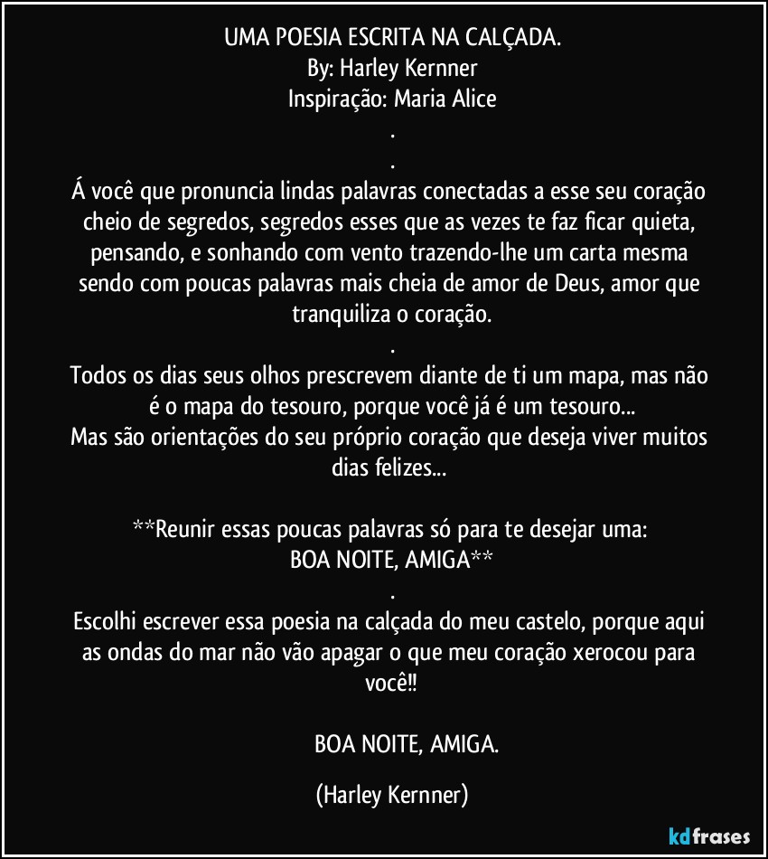 UMA POESIA ESCRITA NA CALÇADA.
By: Harley Kernner
Inspiração: Maria Alice
.
.
Á você que pronuncia lindas palavras conectadas a esse seu coração cheio de segredos, segredos esses que as vezes te faz ficar quieta, pensando, e sonhando com vento trazendo-lhe um carta mesma sendo com poucas palavras mais cheia de amor de Deus, amor que tranquiliza o coração.
.
Todos os dias seus olhos prescrevem diante de ti um mapa, mas não é o mapa do tesouro, porque você já é um tesouro...
Mas são orientações do seu próprio coração que deseja viver muitos dias felizes... 

**Reunir essas poucas palavras só para te desejar uma: 
BOA NOITE, AMIGA**
.
Escolhi escrever essa poesia na calçada do meu castelo, porque aqui as ondas do mar não vão apagar o que meu coração xerocou para você!!

                     BOA NOITE,  AMIGA. (Harley Kernner)