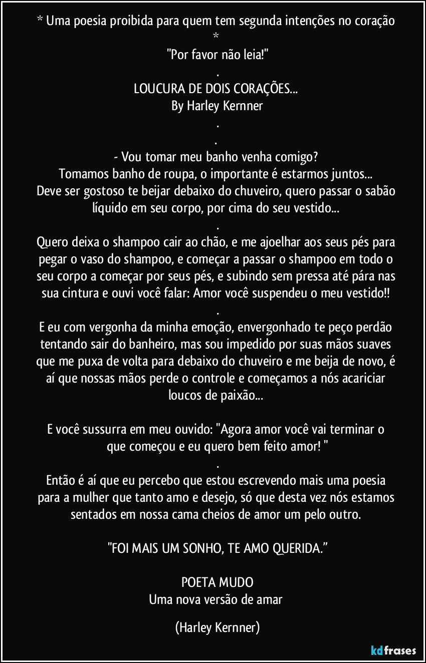 * Uma poesia proibida para quem tem segunda intenções no coração * 
"Por favor não leia!"
.
LOUCURA DE DOIS CORAÇÕES... 
By Harley Kernner
.
.    
- Vou tomar meu banho venha comigo? 
Tomamos banho de roupa, o importante é estarmos juntos... 
Deve ser gostoso te beijar debaixo do chuveiro, quero passar o sabão líquido em seu corpo, por cima do seu vestido... 
.
Quero deixa o shampoo cair ao chão, e me ajoelhar aos seus pés para pegar o vaso do shampoo, e começar a passar o shampoo em todo o seu corpo a começar por seus pés, e subindo sem pressa até pára nas sua cintura e ouvi você falar: Amor você suspendeu o meu vestido!! 
.
E eu com vergonha da minha emoção, envergonhado te peço perdão tentando sair do banheiro, mas sou impedido por suas mãos suaves que me puxa de volta para debaixo do chuveiro e me beija de novo, é aí que nossas mãos perde o controle e começamos a nós acariciar loucos de paixão... 

E você sussurra em meu ouvido: "Agora amor você vai terminar o que começou e eu quero bem feito amor! "
.
Então é aí que eu percebo que estou escrevendo mais uma poesia para a mulher que tanto amo e desejo, só que desta vez nós estamos sentados em nossa cama cheios de amor um pelo outro. 

"FOI MAIS UM SONHO, TE AMO QUERIDA.”

POETA MUDO
Uma nova versão de amar (Harley Kernner)