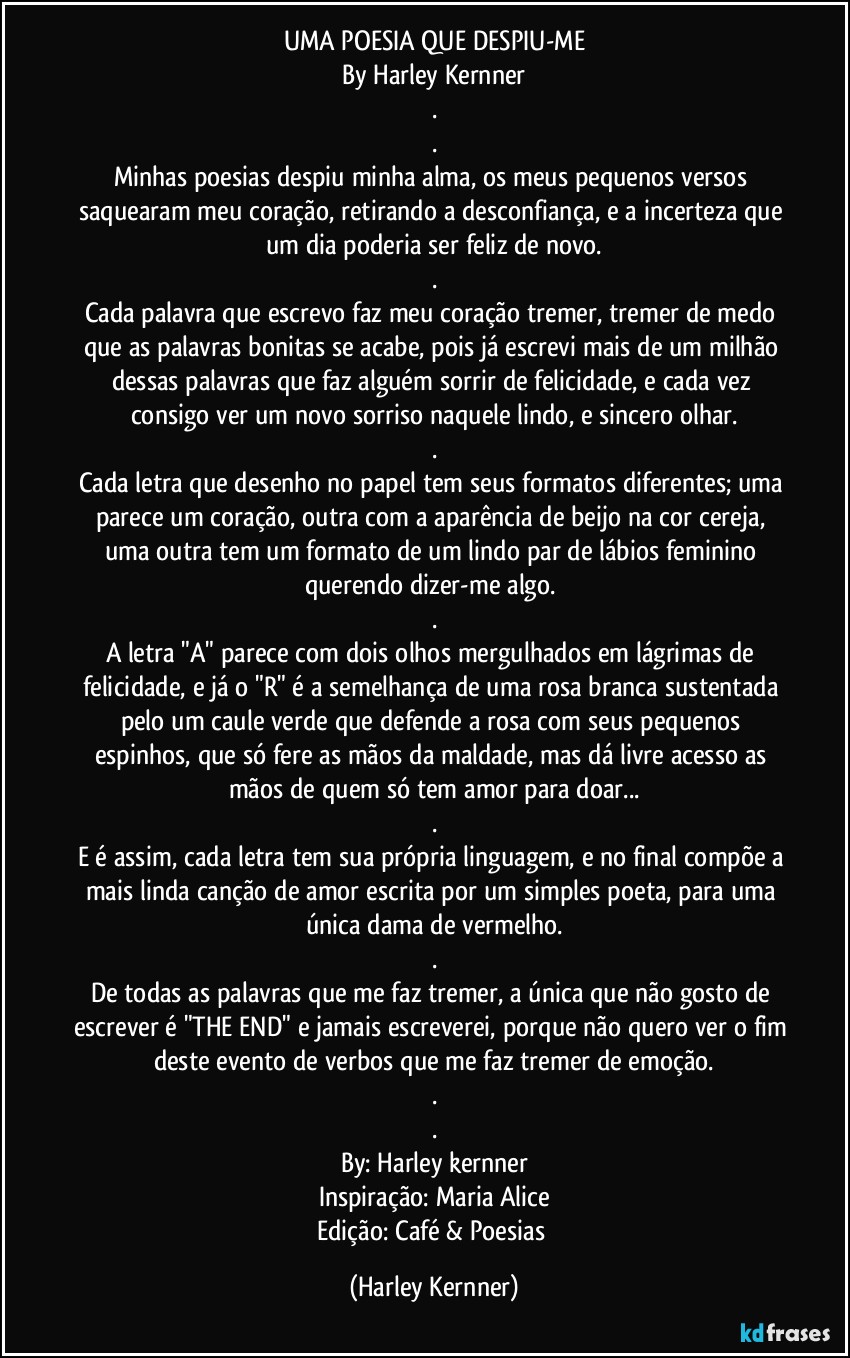 UMA POESIA QUE DESPIU-ME
By Harley Kernner
.
.
Minhas poesias despiu minha alma, os meus pequenos versos saquearam meu coração, retirando a desconfiança, e a incerteza que um dia poderia ser feliz de novo.
.
Cada palavra que escrevo faz meu coração tremer, tremer de medo que as palavras bonitas se acabe, pois já escrevi mais de um milhão dessas palavras que  faz alguém sorrir de  felicidade, e cada vez consigo ver um novo sorriso naquele lindo, e sincero olhar.
.
Cada letra que desenho no papel tem seus formatos diferentes; uma parece um coração, outra com a aparência de  beijo na cor cereja, uma outra tem um formato de um lindo par de lábios feminino querendo dizer-me algo. 
.
A letra "A" parece com dois olhos mergulhados em lágrimas de felicidade, e já o "R" é a semelhança de uma rosa branca sustentada pelo um caule verde que defende a rosa com seus pequenos espinhos, que só fere as mãos da maldade, mas dá livre acesso as mãos de quem só tem amor para doar...
.
E é assim, cada letra tem sua própria linguagem, e no final compõe a mais linda canção de amor escrita por um simples poeta, para uma única dama de vermelho.
.
De todas as palavras que me faz tremer, a única que não gosto de escrever é "THE END" e jamais escreverei, porque não quero ver o fim deste evento de verbos que me faz tremer de emoção.
.
.
By: Harley kernner
Inspiração: Maria Alice
Edição: Café & Poesias (Harley Kernner)