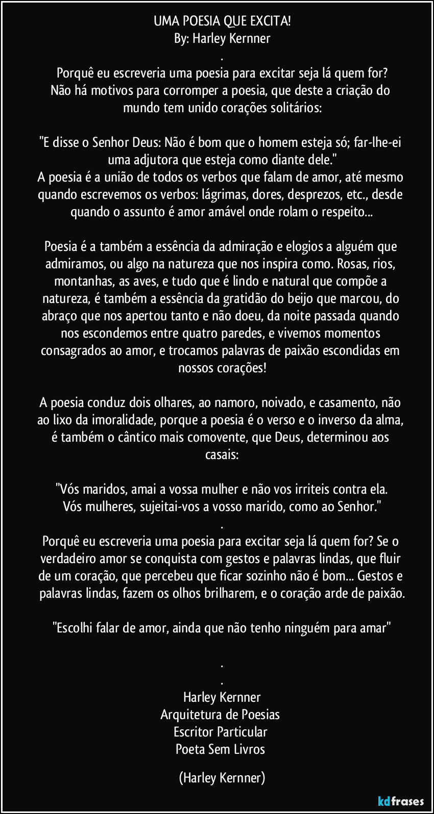 UMA POESIA QUE EXCITA!
By: Harley Kernner
.
Porquê eu escreveria uma poesia para excitar seja lá quem for?
Não há motivos para corromper a poesia, que deste a criação do mundo tem unido corações solitários:

"E disse o Senhor Deus: Não é bom que o homem esteja só; far-lhe-ei uma adjutora que esteja como diante dele."
A poesia é a união de todos os verbos que falam de amor, até mesmo quando escrevemos os verbos: lágrimas, dores, desprezos, etc., desde quando o assunto é amor amável onde rolam o respeito...

Poesia é a também a essência da admiração e elogios a alguém que admiramos, ou algo na natureza que nos inspira como. Rosas, rios, montanhas, as aves, e tudo que é lindo e natural que compõe a natureza, é também a essência da gratidão do beijo que marcou, do abraço que nos apertou tanto e não doeu, da noite passada quando nos escondemos entre quatro paredes, e vivemos momentos consagrados ao amor, e trocamos palavras de paixão escondidas em nossos corações!

A poesia conduz dois olhares, ao namoro, noivado, e casamento, não ao lixo da imoralidade, porque a poesia é o verso e o inverso da alma, é também o cântico mais comovente, que Deus, determinou aos casais:

"Vós maridos, amai a vossa mulher e não vos irriteis contra ela.
Vós mulheres, sujeitai-vos a vosso marido, como ao Senhor."
.
Porquê eu escreveria uma poesia para excitar seja lá quem for? Se o verdadeiro amor se conquista com gestos e palavras lindas, que fluir de um coração, que percebeu que ficar sozinho não é bom... Gestos e palavras lindas, fazem os olhos brilharem, e o coração arde de paixão.

"Escolhi falar de amor, ainda que não tenho ninguém para amar"

.
.
Harley Kernner
Arquitetura de Poesias 
Escritor Particular 
Poeta Sem Livros (Harley Kernner)