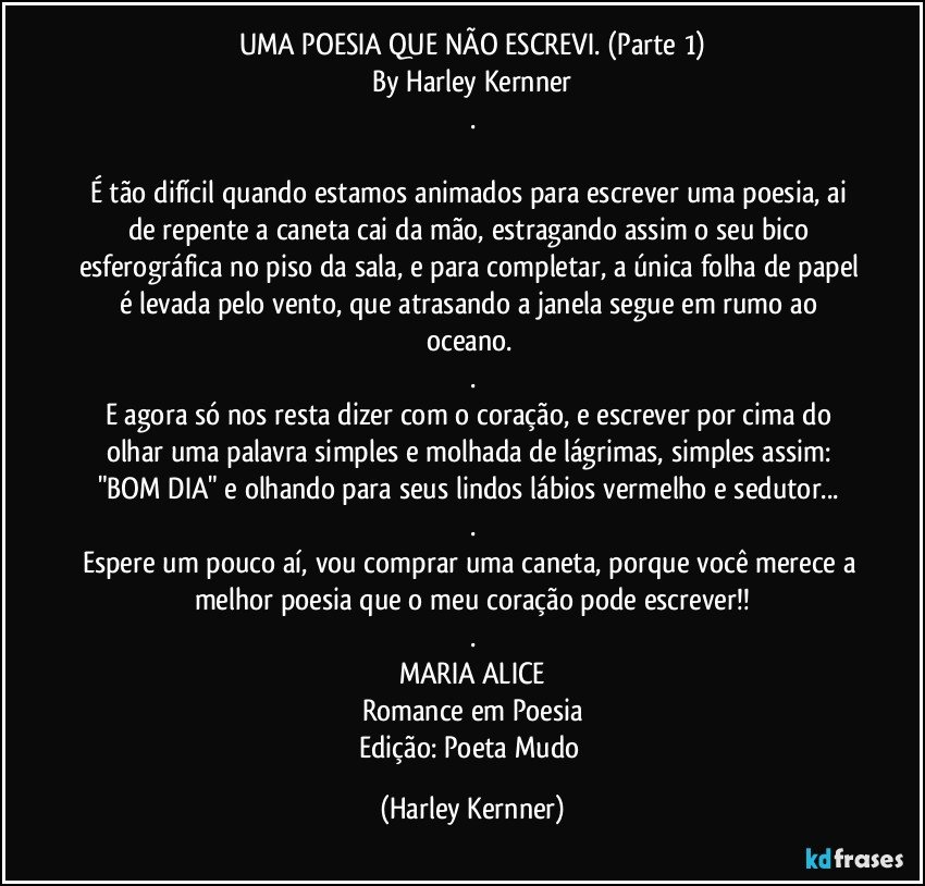 UMA POESIA QUE NÃO ESCREVI.  (Parte 1)
By Harley Kernner
.

É tão difícil quando estamos animados para escrever uma poesia, ai de repente a caneta cai da mão, estragando assim o seu bico esferográfica no piso da sala, e para completar, a única folha de papel é levada pelo vento, que atrasando a janela segue em rumo ao oceano. 
.
E agora só nos resta dizer com o coração, e escrever por cima do olhar uma palavra simples e molhada de lágrimas, simples assim: "BOM DIA" e olhando para seus lindos lábios vermelho e sedutor... 
.
Espere um pouco aí, vou comprar uma caneta, porque você merece a melhor poesia que o meu coração pode escrever!!
.
MARIA ALICE
Romance em Poesia
Edição: Poeta Mudo (Harley Kernner)