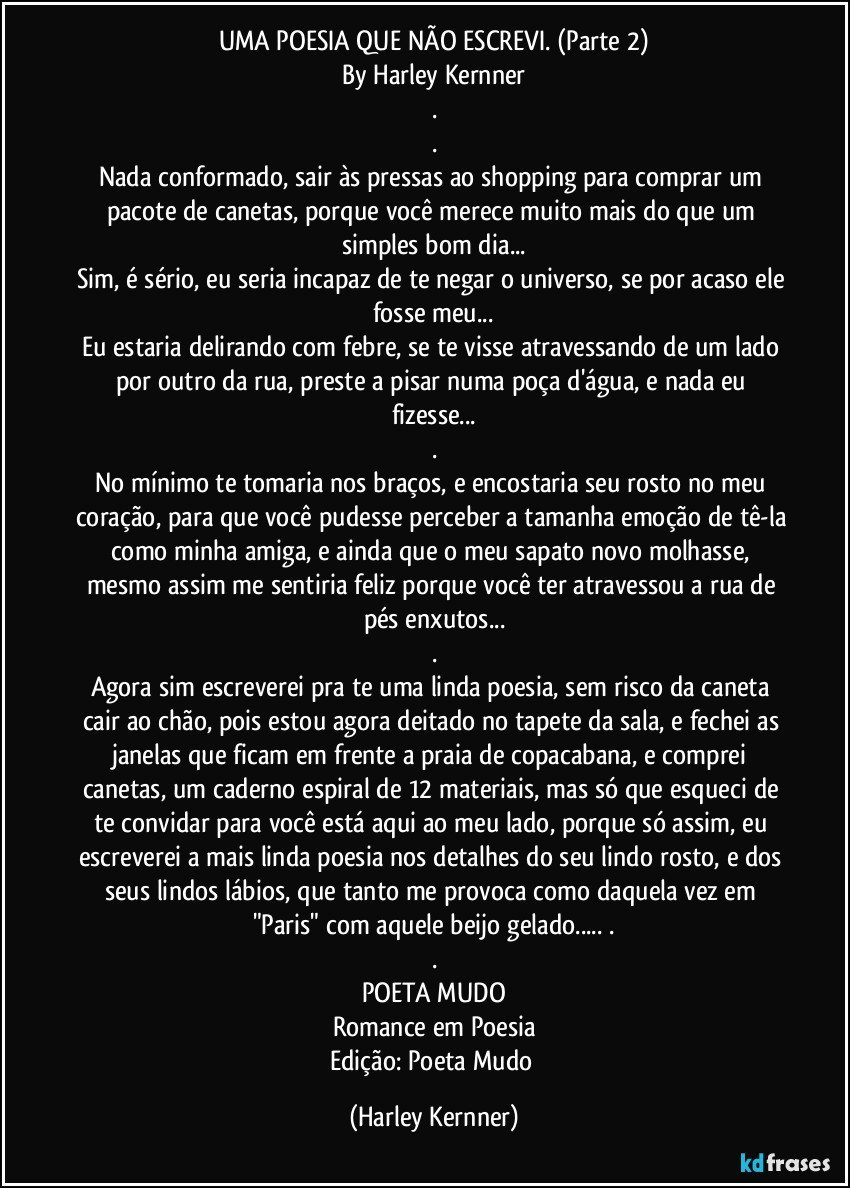 UMA POESIA QUE NÃO ESCREVI. (Parte 2)
By Harley Kernner
.
.
Nada conformado, sair às pressas ao shopping para comprar um pacote de canetas, porque você merece muito mais do que um simples bom dia...
Sim, é sério, eu seria incapaz de te negar o universo, se por acaso ele fosse meu...
Eu estaria delirando com febre, se te visse atravessando de um lado por outro da rua, preste a pisar numa poça d'água, e nada eu fizesse...
.
No mínimo te tomaria nos braços, e encostaria seu rosto no meu coração, para que você pudesse perceber a tamanha emoção de tê-la como minha amiga, e ainda que o meu sapato novo molhasse, mesmo assim me sentiria feliz porque você ter atravessou a rua de pés enxutos...
.
Agora sim escreverei pra te uma linda poesia, sem risco da caneta cair ao chão, pois estou agora deitado no tapete da sala, e fechei as janelas que ficam em frente a praia de copacabana, e comprei canetas, um caderno espiral de 12 materiais, mas só que esqueci de te convidar para você está aqui ao meu lado, porque só assim, eu escreverei a mais linda poesia nos detalhes do seu lindo rosto, e dos seus lindos lábios, que tanto me provoca como daquela vez em "Paris" com aquele beijo gelado... .
.
POETA MUDO
Romance em Poesia
Edição: Poeta Mudo (Harley Kernner)