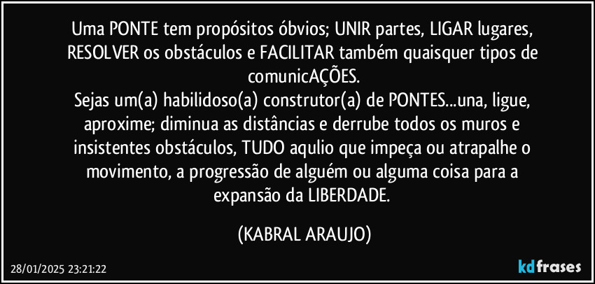 Uma PONTE tem propósitos óbvios; UNIR partes, LIGAR lugares, RESOLVER os obstáculos e FACILITAR também quaisquer tipos de comunicAÇÕES.
Sejas um(a) habilidoso(a) construtor(a) de PONTES...una, ligue, aproxime; diminua as distâncias e derrube todos os muros e insistentes obstáculos, TUDO aqulio que impeça ou atrapalhe o movimento, a progressão de alguém ou alguma coisa para a expansão da LIBERDADE. (KABRAL ARAUJO)