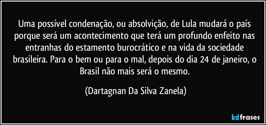 Uma possível condenação, ou absolvição, de Lula mudará o país porque será um acontecimento que terá um profundo enfeito nas entranhas do estamento burocrático e na vida da sociedade brasileira. Para o bem ou para o mal, depois do dia 24 de janeiro, o Brasil não mais será o mesmo. (Dartagnan Da Silva Zanela)