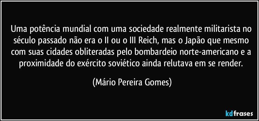 Uma potência mundial com uma sociedade realmente militarista no século passado não era o II ou o III Reich, mas o Japão que mesmo com suas cidades obliteradas pelo bombardeio norte-americano e a proximidade do exército soviético ainda relutava em se render. (Mário Pereira Gomes)