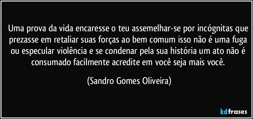 Uma prova da vida encaresse o teu assemelhar-se por incógnitas que prezasse em retaliar suas forças ao bem comum isso não é uma fuga ou especular violência e se condenar pela sua história um ato não é consumado facilmente acredite em você seja mais você. (Sandro Gomes Oliveira)