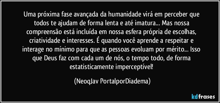 Uma próxima fase avançada da humanidade virá em perceber que todos te ajudam de forma lenta e até imatura... Mas nossa compreensão está incluída em nossa esfera própria de escolhas, criatividade e interesses. É quando você aprende a respeitar e interage no mínimo para que as pessoas evoluam por mérito... Isso que Deus faz com cada um de nós, o tempo todo, de forma estatisticamente imperceptível! (NeoqJav PortalporDiadema)