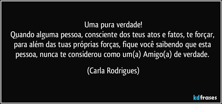 Uma pura verdade!
Quando alguma pessoa, consciente dos teus atos e fatos, te forçar, para além das tuas próprias forças, fique você saibendo  que esta pessoa, nunca te considerou como um(a) Amigo(a) de verdade. (Carla Rodrigues)